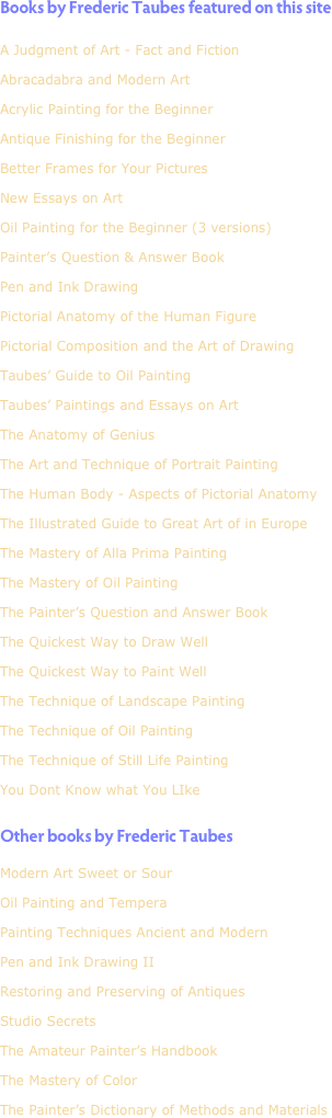 Books by Frederic Taubes featured on this site

A Judgment of Art - Fact and Fiction
Abracadabra and Modern Art
Acrylic Painting for the Beginner
Antique Finishing for the Beginner

Better Frames for Your Pictures

New Essays on Art
Oil Painting for the Beginner (3 versions)

Painter’s Question & Answer Book
Pen and Ink Drawing
Pictorial Anatomy of the Human Figure
Pictorial Composition and the Art of Drawing
Taubes’ Guide to Oil Painting
Taubes’ Paintings and Essays on Art
The Anatomy of Genius
The Art and Technique of Portrait Painting
The Human Body - Aspects of Pictorial Anatomy
The Illustrated Guide to Great Art of in Europe
The Mastery of Alla Prima Painting
The Mastery of Oil Painting

The Painter’s Question and Answer Book
The Quickest Way to Draw Well
The Quickest Way to Paint Well
The Technique of Landscape Painting
The Technique of Oil Painting
The Technique of Still Life Painting
You Dont Know what You LIke


Other books by Frederic Taubes
Modern Art Sweet or Sour
Oil Painting and Tempera
Painting Techniques Ancient and Modern
Pen and Ink Drawing II
Restoring and Preserving of Antiques
Studio Secrets
The Amateur Painter’s Handbook
The Mastery of Color
The Painter’s Dictionary of Methods and Materials